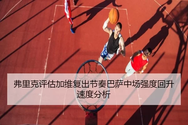 弗里克评估加维复出节奏巴萨中场强度回升速度分析