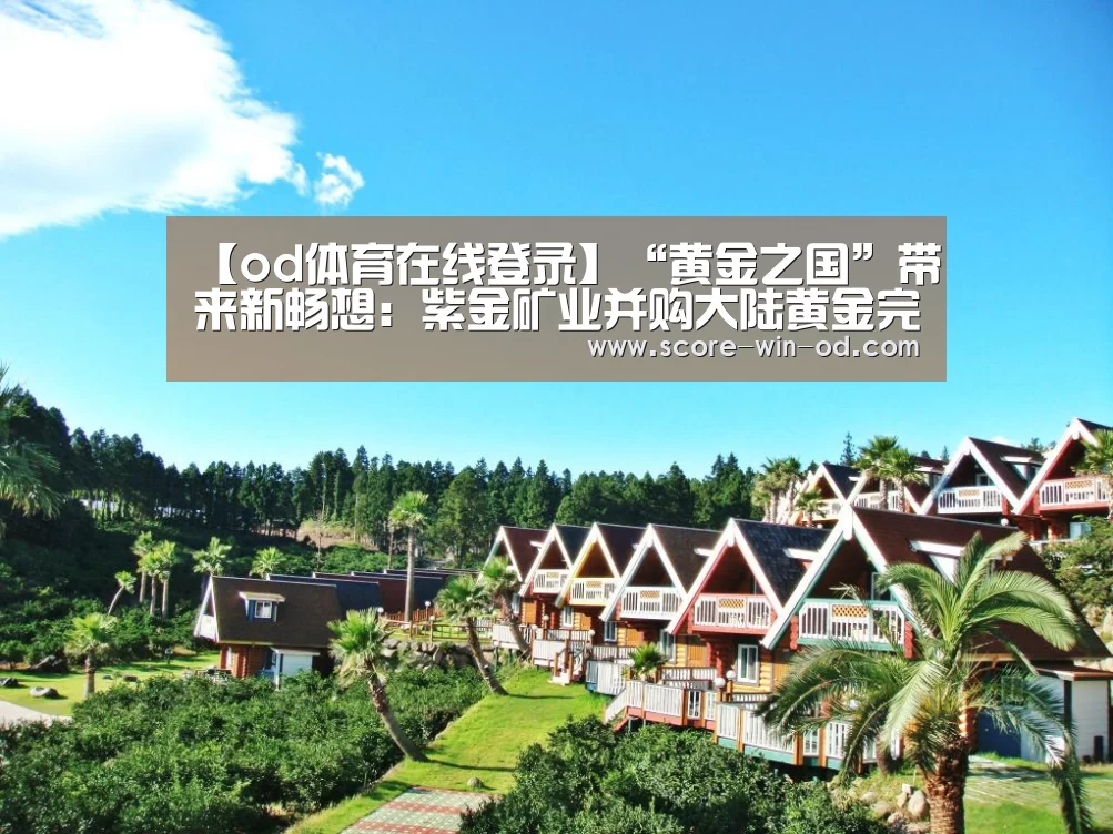 【od体育在线登录】“黄金之国”带来新畅想:紫金矿业并购大陆黄金完成交割(图1) od体育在线登录